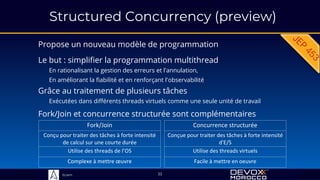 Sciam
Structured Concurrency (preview)
Propose un nouveau modèle de programmation
Grâce au traitement de plusieurs tâches
Exécutées dans différents threads virtuels comme une seule unité de travail
33
Fork/Join et concurrence structurée sont complémentaires
Le but : simplifier la programmation multithread
En rationalisant la gestion des erreurs et l'annulation,
En améliorant la fiabilité et en renforçant l'observabilité
Fork/Join
Conçu pour traiter des tâches à forte intensité
de calcul sur une courte durée
Utilise des threads de l’OS
Complexe à mettre œuvre
Concurrence structurée
Conçue pour traiter des tâches à forte intensité
d'E/S
Utilise des threads virtuels
Facile à mettre en oeuvre
 