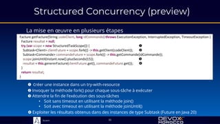 Sciam
Structured Concurrency (preview)
La mise en œuvre en plusieurs étapes
35
Facture getFacture(String codeClient, long idCommande) throws ExecutionException, InterruptedException, TimeoutException {
Facture resultat = null;
return resultat;
}
 Créer une instance dans un try-with-resource
Facture getFacture(String codeClient, long idCommande) throws ExecutionException, InterruptedException, TimeoutException {
Facture resultat = null;
try (var scope = new StructuredTaskScope()) { 
}
return resultat;
}
 Invoquer la méthode fork() pour chaque sous-tâche à exécuter
Facture getFacture(String codeClient, long idCommande) throws ExecutionException, InterruptedException, TimeoutException {
Facture resultat = null;
try (var scope = new StructuredTaskScope()) { 
Subtask<Client> clientFuture = scope.fork(() -> this.getClient(codeClient)); 
Subtask<Commande> commandeFuture = scope.fork(() -> this.getCommande(idCommande));
}
return resultat;
}
 Attendre la fin de l’exécution des sous-tâches
• Soit sans timeout en utilisant la méthode join()
• Soit avec timeout en utilisant la méthode joinUntil()
Facture getFacture(String codeClient, long idCommande) throws ExecutionException, InterruptedException, TimeoutException {
Facture resultat = null;
try (var scope = new StructuredTaskScope()) { 
Subtask<Client> clientFuture = scope.fork(() -> this.getClient(codeClient)); 
Subtask<Commande> commandeFuture = scope.fork(() -> this.getCommande(idCommande));
scope.joinUntil(Instant.now().plusSeconds(15)); 
}
return resultat;
}
 Exploiter les résultats obtenus dans des instances de type Subtask (Future en Java 20)
Facture getFacture(String codeClient, long idCommande) throws ExecutionException, InterruptedException, TimeoutException {
Facture resultat = null;
try (var scope = new StructuredTaskScope()) { 
Subtask<Client> clientFuture = scope.fork(() -> this.getClient(codeClient)); 
Subtask<Commande> commandeFuture = scope.fork(() -> this.getCommande(idCommande));
scope.joinUntil(Instant.now().plusSeconds(15)); 
resultat = this.genererFacture(clientFuture.get(), commandeFuture.get()); 
}
return resultat;
}
 