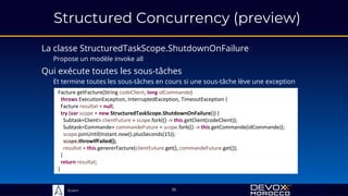 Sciam
Structured Concurrency (preview)
La classe StructuredTaskScope.ShutdownOnFailure
Propose un modèle invoke all
36
Qui exécute toutes les sous-tâches
Et termine toutes les sous-tâches en cours si une sous-tâche lève une exception
Facture getFacture(String codeClient, long idCommande)
throws ExecutionException, InterruptedException, TimeoutException {
Facture resultat = null;
try (var scope = new StructuredTaskScope.ShutdownOnFailure()) {
Subtask<Client> clientFuture = scope.fork(() -> this.getClient(codeClient));
Subtask<Commande> commandeFuture = scope.fork(() -> this.getCommande(idCommande));
scope.joinUntil(Instant.now().plusSeconds(15));
scope.throwIfFailed();
resultat = this.genererFacture(clientFuture.get(), commandeFuture.get());
}
return resultat;
}
 