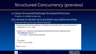 Sciam
Structured Concurrency (preview)
La classe StructuredTaskScope.ShutdownOnSuccess
Propose un modèle invoke any
37
Qui renvoie le résultat de la première sous-tâche terminée
Et termine les autres sous-tâches restantes
Temperature getTemperature(String ville) throws InterruptedException, ExecutionException {
Temperature resultat = null;
try (var scope = new StructuredTaskScope.ShutdownOnSuccess<Temperature>()) {
serviceMeteos.forEach(f -> {
scope.fork(() -> f.getTemperature(ville));
}
);
scope.join();
resultat = scope.result();
}
return resultat;
}
 