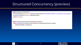 Sciam
Structured Concurrency (preview)
39
public Exception exceptions() {
RuntimeException exception = new RuntimeException("Impossible d'obtenir le composant le plus leger");
exceptions.forEach(exception::addSuppressed);
return exception;
}
public Composant getComposant() throws Exception {
return composants.stream().min(Comparator.comparing(Composant::poids))
.orElseThrow(this::exceptions);
}
}
 