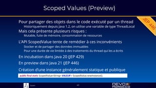 Sciam
Scoped Values (Preview)
Pour partager des objets dans le code exécuté par un thread
Historiquement depuis Java 1.2, on utilise une variable de type ThreadLocal
L’API ScopedValue tente de remédier à ces inconvénients
40
Mais cela présente plusieurs risques :
Mutable, fuite de mémoire, consommation de ressources
public final static ScopedValue<String> VALEUR = ScopedValue.newInstance();
Création d’une instance généralement statique et publique
Stocker et de partager des données immuables
Pour une durée de vie limitée à des traitements du thread qui les a écrits
En incubation dans Java 20 (JEP 429)
En preview dans Java 21 (JEP 446)
 