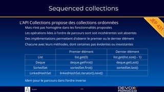 Sciam
Sequenced collections
L’API Collections propose des collections ordonnées
Mais n’est pas homogène dans les fonctionnalités proposées
44
Les opérations liées à l'ordre de parcours sont soit incohérentes soit absentes
Premier élément Dernier élément
List list.get(0) list.get(list.size() - 1)
Deque deque.getFirst() deque.getLast()
SortedSet sortedSet.first() sortedSet.last()
LinkedHashSet linkedHashSet.iterator().next()
Des implémentations permettent d'obtenir le premier ou le dernier élément
Chacune avec leurs méthodes, dont certaines pas évidentes ou inexistantes
Idem pour le parcours dans l’ordre inverse
 