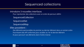 Sciam
Sequenced collections
Introduire 3 nouvelles interfaces
Pour représenter des collections avec un ordre de parcours défini
45
Elles possèdent :
Des éléments parcourables du premier au dernier élément dans un certain ordre
Fournissent des API uniformes pour accéder au 1er et dernier élément
Et pour parcourir ses éléments dans l'ordre inverse
SequencedSet
SequencedCollection
SequencedMap
 