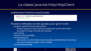 Sciam
La classe java.net.http.HttpClient
Implémente l’interface AutoClosable
47
Plusieurs méthodes ont été ajoutées pour gérer l’arrêt :
boolean awaitTermination(Duration)
Bloque jusqu'à ce que toutes les opérations soient terminées
ou jusqu'à ce que la durée soit écoulée
void close()
boolean isTerminated()
void shutdown()
Demande un arrêt ordonné des requêtes précédemment soumises
Aucune nouvelle requête n'est acceptée
void shutdownNow()
try (var client = HttpClient.newHttpClient()) {
// utilisation du client
}
 