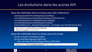 Sciam
Les évolutions dans les autres API
Ajout de méthodes dans la classe java.utils.Collections
newSequencedSetFromMap(SequencedMap)
unmodifiableSequencedCollection(SequencedCollection)
unmodifiableSequencedMap(SequencedMap)
unmodifiableSequencedSet(SequencedSet)
void shuffle(List<?>, RandomGenerator) : surcharge avec RandomGenerator
49
Ajout de méthodes dans la classe java.util.Locale
Stream<Locale> availableLocales()
String caseFoldLanguageTag(String)
pour formatter le code langue selon la RFC5646
var randomizer = RandomGenerator.getDefault();
Collections.shuffle(liste,randomizer);
String langue = Locale.caseFoldLanguageTag("fr-fr"); // fr-FR
 