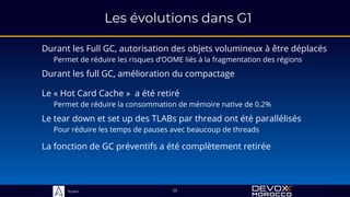 Sciam
Les évolutions dans G1
Durant les Full GC, autorisation des objets volumineux à être déplacés
Permet de réduire les risques d’OOME liés à la fragmentation des régions
53
Durant les full GC, amélioration du compactage
Le « Hot Card Cache » a été retiré
Permet de réduire la consommation de mémoire native de 0.2%
Le tear down et set up des TLABs par thread ont été parallélisés
Pour réduire les temps de pauses avec beaucoup de threads
La fonction de GC préventifs a été complètement retirée
 