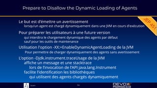 Sciam
Prepare to Disallow the Dynamic Loading of Agents
Le but est d’émettre un avertissement
lorsqu’un agent est chargé dynamiquement dans une JVM en cours d'exécution
54
Pour préparer les utilisateurs à une future version
qui interdira le chargement dynamique des agents par défaut
sauf pour les outils de maintenance
Utilisation l'option -XX:+EnableDynamicAgentLoading de la JVM
Pour permettre de charger dynamiquement des agents sans avertissement
L’option -Djdk.instrument.traceUsage de la JVM
affiche un message et une stacktrace
lors de l’invocation de l’API java.lang.Instrument
facilite l’identification les bibliothèques
qui utilisent des agents chargés dynamiquement
 