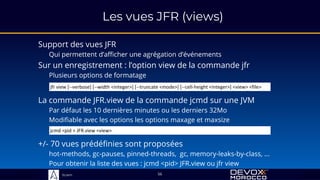 Sciam
Les vues JFR (views)
Support des vues JFR
Qui permettent d’afficher une agrégation d’événements
56
Sur un enregistrement : l’option view de la commande jfr
Plusieurs options de formatage
La commande JFR.view de la commande jcmd sur une JVM
Par défaut les 10 dernières minutes ou les derniers 32Mo
Modifiable avec les options les options maxage et maxsize
+/- 70 vues prédéfinies sont proposées
hot-methods, gc-pauses, pinned-threads, gc, memory-leaks-by-class, ...
Pour obtenir la liste des vues : jcmd <pid> JFR.view ou jfr view
jfr view [--verbose] [--width <integer>] [--truncate <mode>] [--cell-height <integer>] <view> <file>
jcmd <pid > JFR.view <view>
 