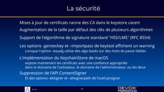 Sciam
La sécurité
Mises à jour de certificats racine des CA dans le keystore cacert
59
Les options -genseckey et –importpass de keytool affichent un warning
Lorsque l'option –keyalg utilise des algo basés sur des mots de passe faibles
Suppression de l’API ContentSigner
Et des options -altsigner et –altsignerpath de l’outil jarsigner
L'implémentation du KeychainStore de macOS
expose maintenant les certificats avec une confiance appropriée
dans le domaine de l'utilisateur, le domaine de l'administrateur, ou les deux
Augmentation de la taille par défaut des clés de plusieurs algorithmes
Support de l’algorithme de signature standard "HSS/LMS" (RFC 8554)
 
