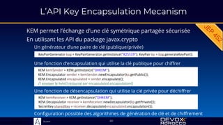 Sciam
L’API Key Encapsulation Mecanism
KEM permet l’échange d’une clé symétrique partagée sécurisée
60
En utilisant les API du package javax.crypto
Un générateur d’une paire de clé (publique/privée)
KeyPairGenerator kpg = KeyPairGenerator.getInstance("X25519"); KeyPair kp = kpg.generateKeyPair();
KEM kemSender = KEM.getInstance("DHKEM");
KEM.Encapsulator sender = kemSender.newEncapsulator(kp.getPublic());
KEM.Encapsulated encapsulated = sender.encapsulate();
// envoyer le byte[] retourné par encapsulated.encapsulation()
Une fonction d’encapsulation qui utilise la clé publique pour chiffrer
KEM kemReceiver = KEM.getInstance("DHKEM");
KEM.Decapsulator receiver = kemReceiver.newDecapsulator(kp.getPrivate());
SecretKey sharedKey = receiver.decapsulate(encapsulated.encapsulation());
Une fonction de désencapsulation qui utilise la clé privée pour déchiffrer
Configuration possible des algorithmes de génération de clé et de chiffrement
 