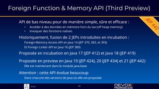 Sciam
Foreign Function & Memory API (Third Preview)
API de bas niveau pour de manière simple, sûre et efficace :
• Accéder à des données en mémoire hors du tas (off heap memory)
• Invoquer des fonctions natives
Proposée en preview en Java 19 (JEP 424), 20 (JEP 434) et 21 (JEP 442)
Elle est maintenant dans le module java.base
62
Historiquement, fusion de 2 JEPs introduites en incubation :
Foreign-Memory Access API en Java 14 (JEP 370, 383, et 393)
Et Foreign Linker API en Java 16 (JEP 389)
Proposée en incubation en Java 17 (JEP 412) et Java 18 (JEP 419)
Attention : cette API évolue beaucoup
Dans chacune des versions de Java où elle est proposée
 