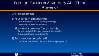 Sciam
L’API de bas niveau
2) Pour invoquer du code natif
Une future alternative à l’API JNI présente depuis Java 1.1
63
1) Pour accéder à des données
En mémoire hors du tas (off heap memory)
De manière sûre et performante
Alternative à certaines fonctionnalités
De java.nio.ByteBuffer (pas performante mais sûre)
Et sun.misc.Unsafe (non standard)
Foreign Function & Memory API (Third
Preview)
 