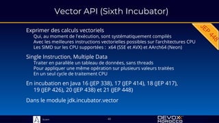 Sciam
Vector API (Sixth Incubator)
Exprimer des calculs vectoriels
Qui, au moment de l'exécution, sont systématiquement compilés
Avec les meilleures instructions vectorielles possibles sur l’architectures CPU
Les SIMD sur les CPU supportées : x64 (SSE et AVX) et AArch64 (Neon)
Dans le module jdk.incubator.vector
65
Single Instruction, Multiple Data
Traiter en parallèle un tableau de données, sans threads
Pour appliquer une même opération sur plusieurs valeurs traitées
En un seul cycle de traitement CPU
En incubation en Java 16 (JEP 338), 17 (JEP 414), 18 (JEP 417),
19 (JEP 426), 20 (JEP 438) et 21 (JEP 448)
 