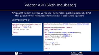 Sciam
static float[] calculerScalaire(float[] a, float[] b) {
float[] c = new float[a.length];
for (int i = 0 ; i < a.length ; i++) {
c[i] = a[i] * a[i] - b[i] * b[i];
}
return c;
}
66
API plutôt de bas niveau, verbeuse, dépendant partiellement du CPU
Mais qui peut offrir de meilleures performances que le code scalaire équivalent
Exemple Java 21
static final VectorSpecies<Float> SPECIES = FloatVector.SPECIES_PREFERRED;
static float[] calculerVectoriel(float[] a, float[] b) {
float[] c = new float[a.length];
int i = 0;
for (; i < SPECIES.loopBound(a.length) ; i += SPECIES.length()) {
var va = FloatVector.fromArray(SPECIES, a, i);
var vb = FloatVector.fromArray(SPECIES, b, i);
var vr = va.mul(va).sub(vb.mul(vb));
vr.intoArray(c, i);
}
for (; i < a.length; i++) {
c[i] = a[i] * a[i] - b[i] * b[i];
}
return c;
}
Vector API (Sixth Incubator)
 
