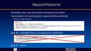 Sciam
switch (o) {
case Employe emp -> System.out.println(emp);
case Grade(String code,String designation) -> System.out.println("Grade " + designation + "(" + code + ")");
default -> System.out.println("Type non supporté");
}
Record Patterns
Utilisable avec une instruction instanceof ou switch
Type pattern et record pattern peuvent être combinés
Dans un même switch
Java 20 : utilisable dans une boucle for améliorée
List<Employe> employes = List.of(new Employe("Nom1", "Prenom1"));
for(Employe(var nom, var prenom) : employes) {
System.out.println(nom + " " + prenom);
}
8
Java 21 : retiré
 