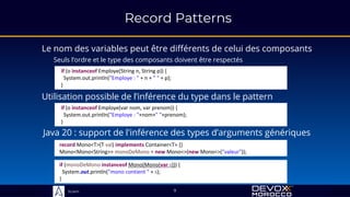 Sciam
Record Patterns
Le nom des variables peut être différents de celui des composants
Seuls l’ordre et le type des composants doivent être respectés
if (o instanceof Employe(String n, String p)) {
System.out.println("Employe : " + n + " " + p);
}
if (o instanceof Employe(var nom, var prenom)) {
System.out.println("Employe : "+nom+" "+prenom);
}
Utilisation possible de l’inférence du type dans le pattern
9
record Mono<T>(T val) implements Container<T> {}
Mono<Mono<String>> monoDeMono = new Mono<>(new Mono<>("valeur"));
Java 20 : support de l'inférence des types d’arguments génériques
if (monoDeMono instanceof Mono(Mono(var s))) {
System.out.println("mono contient " + s);
}
 