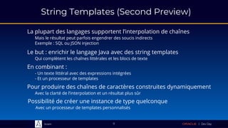 Sciam
String Templates (Second Preview)
La plupart des langages supportent l’interpolation de chaînes
Mais le résultat peut parfois engendrer des soucis indirects
Exemple : SQL ou JSON injection
11
En combinant :
- Un texte littéral avec des expressions intégrées
- Et un processeur de templates
Pour produire des chaînes de caractères construites dynamiquement
Avec la clarté de l’interpolation et un résultat plus sûr
Le but : enrichir le langage Java avec des string templates
Qui complètent les chaînes littérales et les blocs de texte
Possibilité de créer une instance de type quelconque
Avec un processeur de templates personnalisés
 