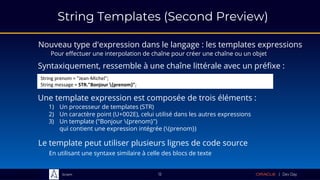 Sciam
String Templates (Second Preview)
Nouveau type d'expression dans le langage : les templates expressions
Pour effectuer une interpolation de chaîne pour créer une chaîne ou un objet
12
Syntaxiquement, ressemble à une chaîne littérale avec un préfixe :
String prenom = "Jean-Michel";
String message = STR."Bonjour {prenom}";
Une template expression est composée de trois éléments :
1) Un processeur de templates (STR)
2) Un caractère point (U+002E), celui utilisé dans les autres expressions
3) Un template ("Bonjour {prenom}")
qui contient une expression intégrée ({prenom})
Le template peut utiliser plusieurs lignes de code source
En utilisant une syntaxe similaire à celle des blocs de texte
 
