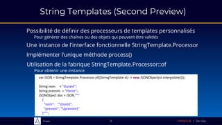 Sciam
String Templates (Second Preview)
Possibilité de définir des processeurs de templates personnalisés
Pour générer des chaînes ou des objets qui peuvent être validés
14
Une instance de l'interface fonctionnelle StringTemplate.Processor
Implémenter l’unique méthode process()
Utilisation de la fabrique StringTemplate.Processor::of
Pour obtenir une instance
var JSON = StringTemplate.Processor.of((StringTemplate st) -> new JSONObject(st.interpolate()));
String nom = "Durant";
String prenom = "Pierre";
JSONObject doc = JSON."""
{
"nom": "{nom}",
"prenom": "{prenom}"
}""";
 