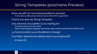 Sciam
String Templates (prochaine Preview)
Dans une JEP sur une fonctionnalité en preview
Il est prévu qu’elle puisse évoluer (voire même être supprimée)
15
C’est le cas avec les String Tempates
Une annonce est publiée sur la mailing list
Par Brian Goetz le 9 mars 2024
https://mail.openjdk.org/pipermail/amber-spec-experts/2024-March/004010.html
La fonctionnalité va profondément changer
Il va falloir attendre les détails dans la prochaine JEP
… en Java 24
 