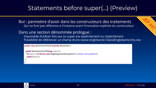Sciam
But : permettre d’avoir dans les constructeurs des traitements
Qui ne font pas référence à l'instance avant l'invocation explicite du constructeur
20
Dans une section dénommée prologue :
Impossible d’utiliser this.xxx ou super.xxx explicitement ou implicitement
Possibilité de référencer un champ d’une classe englobante ClasseEnglobante.this.xxx
public class MonEntierPositif extends MonEntier {
public MonEntierPositif(long valeur) {
if (valeur < 0) throw new IllegalArgumentException("La valeur non positive");
super(valeur);
}
}
Statements before super(...) (Preview)
 