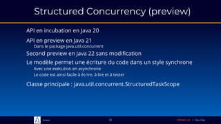 Sciam
Structured Concurrency (preview)
API en incubation en Java 20
Classe principale : java.util.concurrent.StructuredTaskScope
23
Le modèle permet une écriture du code dans un style synchrone
Avec une exécution en asynchrone
Le code est ainsi facile à écrire, à lire et à tester
API en preview en Java 21
Dans le package java.util.concurrent
Second preview en Java 22 sans modification
 
