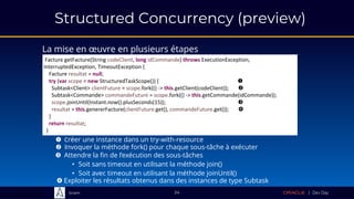Sciam
Structured Concurrency (preview)
La mise en œuvre en plusieurs étapes
24
 Créer une instance dans un try-with-resource
Facture getFacture(String codeClient, long idCommande) throws ExecutionException,
InterruptedException, TimeoutException {
Facture resultat = null;
try (var scope = new StructuredTaskScope()) { 
}
return resultat;
}
 Invoquer la méthode fork() pour chaque sous-tâche à exécuter
Facture getFacture(String codeClient, long idCommande) throws ExecutionException,
InterruptedException, TimeoutException {
Facture resultat = null;
try (var scope = new StructuredTaskScope()) { 
Subtask<Client> clientFuture = scope.fork(() -> this.getClient(codeClient)); 
Subtask<Commande> commandeFuture = scope.fork(() -> this.getCommande(idCommande));
}
return resultat;
}
 Attendre la fin de l’exécution des sous-tâches
• Soit sans timeout en utilisant la méthode join()
• Soit avec timeout en utilisant la méthode joinUntil()
Facture getFacture(String codeClient, long idCommande) throws ExecutionException,
InterruptedException, TimeoutException {
Facture resultat = null;
try (var scope = new StructuredTaskScope()) { 
Subtask<Client> clientFuture = scope.fork(() -> this.getClient(codeClient)); 
Subtask<Commande> commandeFuture = scope.fork(() -> this.getCommande(idCommande));
scope.joinUntil(Instant.now().plusSeconds(15)); 
}
return resultat;
}
Facture getFacture(String codeClient, long idCommande) throws ExecutionException,
InterruptedException, TimeoutException {
Facture resultat = null;
try (var scope = new StructuredTaskScope()) { 
Subtask<Client> clientFuture = scope.fork(() -> this.getClient(codeClient)); 
Subtask<Commande> commandeFuture = scope.fork(() -> this.getCommande(idCommande));
scope.joinUntil(Instant.now().plusSeconds(15)); 
resultat = this.genererFacture(clientFuture.get(), commandeFuture.get()); 
}
return resultat;
}
 Exploiter les résultats obtenus dans des instances de type Subtask
 