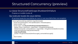 Sciam
Structured Concurrency (preview)
La classe StructuredTaskScope.ShutdownOnFailure
Propose un modèle invoke all
25
Facture getFacture(String codeClient, long idCommande)
throws ExecutionException, InterruptedException, TimeoutException {
Facture resultat = null;
try (var scope = new StructuredTaskScope.ShutdownOnFailure()) {
Subtask <Client> clientFuture = scope.fork(() -> this.getClient(codeClient));
Subtask<Commande> commandeFuture = scope.fork(() -> this.getCommande(idCommande));
scope.joinUntil(Instant.now().plusSeconds(15));
scope.throwIfFailed();
resultat = this.genererFacture(clientFuture.get(), commandeFuture.get());
}
return resultat;
}
Qui exécute toutes les sous-tâches
Et termine toutes les sous-tâches en cours si une sous-tâche lève une exception
 