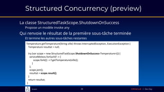 Sciam
Structured Concurrency (preview)
La classe StructuredTaskScope.ShutdownOnSuccess
Propose un modèle invoke any
26
Temperature getTemperature(String ville) throws InterruptedException, ExecutionException {
Temperature resultat = null;
try (var scope = new StructuredTaskScope.ShutdownOnSuccess<Temperature>()) {
serviceMeteos.forEach(f -> {
scope.fork(() -> f.getTemperature(ville));
}
);
scope.join();
resultat = scope.result();
}
return resultat;
}
Qui renvoie le résultat de la première sous-tâche terminée
Et termine les autres sous-tâches restantes
 