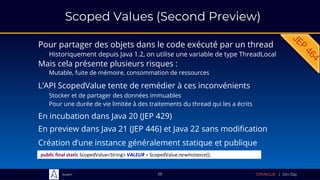 Sciam
Scoped Values (Second Preview)
Pour partager des objets dans le code exécuté par un thread
Historiquement depuis Java 1.2, on utilise une variable de type ThreadLocal
L’API ScopedValue tente de remédier à ces inconvénients
29
Mais cela présente plusieurs risques :
Mutable, fuite de mémoire, consommation de ressources
public final static ScopedValue<String> VALEUR = ScopedValue.newInstance();
Création d’une instance généralement statique et publique
Stocker et de partager des données immuables
Pour une durée de vie limitée à des traitements du thread qui les a écrits
En incubation dans Java 20 (JEP 429)
En preview dans Java 21 (JEP 446) et Java 22 sans modification
 