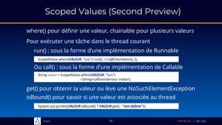 Sciam
Scoped Values (Second Preview)
where() pour définir une valeur, chainable pour plusieurs valeurs
get() pour obtenir la valeur ou lève une NoSuchElementException
30
Pour exécuter une tâche dans le thread courant
System.out.println((VALEUR.isBound() ? VALEUR.get() : "non definie"));
isBound() pour savoir si une valeur est associée au thread
run() : sous la forme d’une implémentation de Runnable
ScopedValue.where(VALEUR, "test").run(() -> { afficherValeur(); });
Ou call() : sous la forme d’une implémentation de Callable
String valeur = ScopedValue.where(VALEUR, "test")
.<String>call(monService::traiter);
 