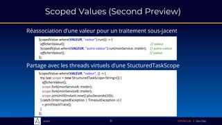 Sciam
Scoped Values (Second Preview)
Réassociation d’une valeur pour un traitement sous-jacent
Partage avec les threads virtuels d’une StucturedTaskScope
31
ScopedValue.where(VALEUR, "valeur", () -> {
try (var scope = new StructuredTaskScope<String>()) {
afficherValeur();
scope.fork(monServiceA::traiter);
scope.fork(monServiceB::traiter);
scope.joinUntil(Instant.now().plusSeconds(10));
} catch (InterruptedException | TimeoutException e) {
e.printStackTrace();
}
});
ScopedValue.where(VALEUR, "valeur").run(() -> {
afficherValeur(); // valeur
ScopedValue.where(VALEUR, "autre-valeur").run(monService::traiter); // autre-valeur
afficherValeur(); // valeur
});
 
