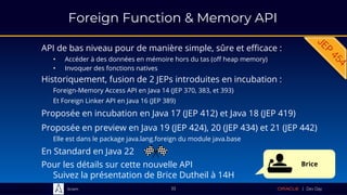 Sciam
Foreign Function & Memory API
API de bas niveau pour de manière simple, sûre et efficace :
• Accéder à des données en mémoire hors du tas (off heap memory)
• Invoquer des fonctions natives
Proposée en preview en Java 19 (JEP 424), 20 (JEP 434) et 21 (JEP 442)
Elle est dans le package java.lang.foreign du module java.base
33
Historiquement, fusion de 2 JEPs introduites en incubation :
Foreign-Memory Access API en Java 14 (JEP 370, 383, et 393)
Et Foreign Linker API en Java 16 (JEP 389)
Proposée en incubation en Java 17 (JEP 412) et Java 18 (JEP 419)
En Standard en Java 22
Pour les détails sur cette nouvelle API
Suivez la présentation de Brice Dutheil à 14H
Brice
 