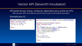 Sciam
static float[] calculerScalaire(float[] a, float[] b) {
float[] c = new float[a.length];
for (int i = 0 ; i < a.length ; i++) {
c[i] = a[i] * a[i] - b[i] * b[i];
}
return c;
}
35
API plutôt de bas niveau, verbeuse, dépendant pour partie du CPU
Mais qui peut offrir de meilleures performances que le code scalaire équivalent
Exemple Java 22
static final VectorSpecies<Float> SPECIES = FloatVector.SPECIES_PREFERRED;
static float[] calculerVectoriel(float[] a, float[] b) {
float[] c = new float[a.length];
int i = 0;
for (; i < SPECIES.loopBound(a.length) ; i += SPECIES.length()) {
var va = FloatVector.fromArray(SPECIES, a, i);
var vb = FloatVector.fromArray(SPECIES, b, i);
var vr = va.mul(va).sub(vb.mul(vb));
vr.intoArray(c, i);
}
for (; i < a.length; i++) {
c[i] = a[i] * a[i] - b[i] * b[i];
}
return c;
}
Vector API (Seventh Incubator)
 