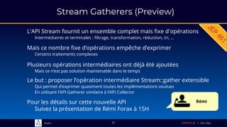 Sciam
Stream Gatherers (Preview)
L'API Stream fournit un ensemble complet mais fixe d'opérations
Intermédiaires et terminales : filtrage, transformation, réduction, tri, …
37
Le but : proposer l’opération intermédiaire Stream::gather extensible
Qui permet d’exprimer quasiment toutes les implémentations voulues
En utilisant l’API Gatherer similaire à l’API Collector
Mais ce nombre fixe d’opérations empêche d’exprimer
Certains traitements complexes
Plusieurs opérations intermédiaires ont déjà été ajoutées
Mais ce n’est pas solution maintenable dans le temps
Pour les détails sur cette nouvelle API
Suivez la présentation de Rémi Forax à 15H
Rémi
 