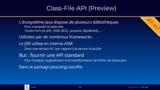 Sciam
Class-File API (Preview)
L'écosystème Java dispose de plusieurs bibliothèques
Pour manipuler le bytecode
Toutes hors du JDK : ASM, BCEL, Javassist, ByteBuddy, …
38
But : fournir une API standard
Pour l'analyse, la génération et la transformation de fichier de classe Java
Le JDK utilise en interne ASM
Dans une version N-1 par rapport à la version N du JDK
Dans le package java.lang.classfile
Utilisées par de nombreux frameworks
 