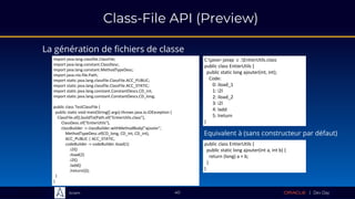 Sciam
Class-File API (Preview)
La génération de fichiers de classe
40
import java.lang.classfile.ClassFile;
import java.lang.constant.ClassDesc;
import java.lang.constant.MethodTypeDesc;
import java.nio.file.Path;
import static java.lang.classfile.ClassFile.ACC_PUBLIC;
import static java.lang.classfile.ClassFile.ACC_STATIC;
import static java.lang.constant.ConstantDescs.CD_int;
import static java.lang.constant.ConstantDescs.CD_long;
public class TestClassFile {
public static void main(String[] args) throws java.io.IOException {
ClassFile.of().buildTo(Path.of("EntierUtils.class"),
ClassDesc.of("EntierUtils"),
classBuilder -> classBuilder.withMethodBody("ajouter",
MethodTypeDesc.of(CD_long, CD_int, CD_int),
ACC_PUBLIC | ACC_STATIC,
codeBuilder -> codeBuilder.iload(1)
.i2l()
.iload(2)
.i2l()
.ladd()
.lreturn()));
}
}
C:java> javap -c .EntierUtils.class
public class EntierUtils {
public static long ajouter(int, int);
Code:
0: iload_1
1: i2l
2: iload_2
3: i2l
4: ladd
5: lreturn
}
Equivalent à (sans constructeur par défaut)
public class EntierUtils {
public static long ajouter(int a, int b) {
return (long) a + b;
}
}
 