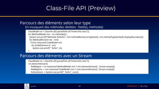 Sciam
Class-File API (Preview)
Parcours des éléments avec un Stream
42
ClassModel cm = ClassFile.of().parse(Path.of("EntierUtils.class"));
for (MethodModel mm : cm.methods()) {
System.out.printf("Methode %s%s%n", mm.methodName().stringValue(), mm.methodTypeSymbol().displayDescriptor());
for (MethodElement me : mm)
if (me instanceof CodeModel xm)
for (CodeElement el : xm)
System.out.printf(" %s%n", el);
}
Parcours des éléments selon leur type
En invoquant des méthodes dédiées : fields(), methods()
ClassModel cm = ClassFile.of().parse(Path.of("EntierUtils.class"));
cm.elementStream()
.flatMap(ce -> ce instanceof MethodModel mm ? mm.elementStream() : Stream.empty())
.flatMap(me -> me instanceof CodeModel com ? com.elementStream() : Stream.empty())
.forEach(com -> System.out.printf(" %s%n", com));
 