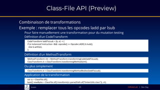 Sciam
Class-File API (Preview)
Combinaison de transformations
45
Exemple : remplacer tous les opcodes ladd par lsub
Pour faire manuellement une transformation pour du mutation testing
CodeTransform laddToLsub = (b, e) -> {
if (e instanceof Instruction i && i.opcode() == Opcode.LADD) b.lsub();
else b.with(e);
};
Définition d’un CodeTransform
MethodTransform mt = MethodTransform.transformingCode(laddToLsub);
ClassTransform ct = ClassTransform.transformingMethods(mt);
Définition d’un MethodTransform
ClassTransform ct = ClassTransform.transformingMethodBodies(laddToLsub);
Ou plus simplement
var cc = ClassFile.of();
byte[] newBytes = ClassFile.of().transform(cc.parse(Path.of("EntierUtils.class")), ct);
Application de la transformation
 