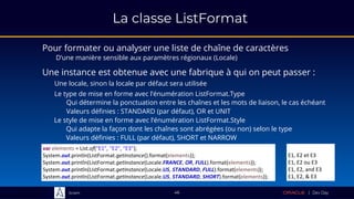 Sciam
La classe ListFormat
Pour formater ou analyser une liste de chaîne de caractères
D’une manière sensible aux paramètres régionaux (Locale)
46
Le type de mise en forme avec l’énumération ListFormat.Type
Qui détermine la ponctuation entre les chaînes et les mots de liaison, le cas échéant
Valeurs définies : STANDARD (par défaut), OR et UNIT
var elements = List.of("E1", "E2", "E3");
System.out.println(ListFormat.getInstance().format(elements));
System.out.println(ListFormat.getInstance(Locale.FRANCE, OR, FULL).format(elements));
System.out.println(ListFormat.getInstance(Locale.US, STANDARD, FULL).format(elements));
System.out.println(ListFormat.getInstance(Locale.US, STANDARD, SHORT).format(elements));
E1, E2 et E3
E1, E2 ou E3
E1, E2, and E3
E1, E2, & E3
Une instance est obtenue avec une fabrique à qui on peut passer :
Une locale, sinon la locale par défaut sera utilisée
Le style de mise en forme avec l’énumération ListFormat.Style
Qui adapte la façon dont les chaînes sont abrégées (ou non) selon le type
Valeurs définies : FULL (par défaut), SHORT et NARROW
 