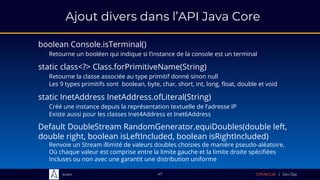 Sciam
Ajout divers dans l’API Java Core
boolean Console.isTerminal()
Retourne un booléen qui indique si l’instance de la console est un terminal
47
static class<?> Class.forPrimitiveName(String)
Retourne la classe associée au type primitif donné sinon null
Les 9 types primitifs sont boolean, byte, char, short, int, long, float, double et void
static InetAddress InetAddress.ofLiteral(String)
Créé une instance depuis la représentation textuelle de l’adresse IP
Existe aussi pour les classes Inet4Address et Inet6Address
Default DoubleStream RandomGenerator.equiDoubles(double left,
double right, boolean isLeftIncluded, boolean isRightIncluded)
Renvoie un Stream illimité de valeurs doubles choisies de manière pseudo-aléatoire,
Où chaque valeur est comprise entre la limite gauche et la limite droite spécifiées
Incluses ou non avec une garantit une distribution uniforme
 