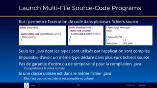 Sciam
Launch Multi-File Source-Code Programs
But : permettre l’exécution de code dans plusieurs fichiers source
50
Impossible d'avoir un même type déclaré dans plusieurs fichiers source
Pas de garantie d’ordre ou de temporalité pour la compilation .java
Compilation à la volée ou lazy
Si une classe utilisée est dans le même fichier .java
Elle n’est pas recherchée et est compilée et utilisée
Seuls les .java dont les types sont utilisés par l’application sont compilés
public class Hello {
public static void main(String[] args) {
Utils.saluer();
}
}
public interface Utils {
static void saluer() {
System.out.println("Hello");
}
}
C:java>java Hello.java
Hello
C:java>dir /W
[.] [..]
Hello.java Utils.java
 