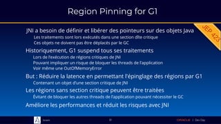 Sciam
Region Pinning for G1
JNI a besoin de définir et libérer des pointeurs sur des objets Java
Les traitements sont lors exécutés dans une section dîte critique
Ces objets ne doivent pas être déplacés par le GC
51
But : Réduire la latence en permettant l'épinglage des régions par G1
Contenant un objet d’une section critique de JNI
Historiquement, G1 suspend tous ses traitements
Lors de l’exécution de régions critiques de JNI
Pouvant impliquer un risque de bloquer les threads de l’application
Voir même une OutOfMemoryError
Les régions sans section critique peuvent être traitées
Évitant de bloquer les autres threads de l’application pouvant nécessiter le GC
Améliore les performances et réduit les risques avec JNI
 