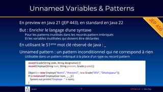 Sciam
Unnamed Variables & Patterns
En preview en Java 21 (JEP 443), en standard en Java 22
7
Unnamed pattern : un pattern inconditionnel qui ne correspond à rien
Utilisable dans un pattern imbriqué à la place d'un type ou record pattern
record Grade(String code, String designation) {}
record Employe(String nom, String prenom, Grade grade) {}
Object o = new Employe("Nom1", "Prenom1", new Grade("DEV", "Développeur"));
if (o instanceof Employe(var nom, _, _)) {
System.out.println("Employe : " + nom);
}
En utilisant le 51eme mot clé réservé de Java : _
But : Enrichir le langage d’une syntaxe
Pour les patterns inutilisés dans les records pattern imbriqués
Et les variables inutilisées qui doivent être déclarées
 