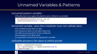 Sciam
Unnamed Variables & Patterns
Unnamed pattern variable :
Utilisable avec tous types de patterns pour déclarer sa variable
8
Unnamed variable : peut être initialisée mais non utilisée dans
Une variable locale dans un bloc
Une ressource dans un try-with-resources
L'en-tête d'une boucle for et for améliorée
Une exception d'un bloc catch
Un paramètre formel d'une expression Lambda
try (var _ = ScopedContext.acquire()) {
var _ = service.traiter((_, _) -> System.out.printn("traiter"));
} catch (Throwable _) { }
if (o instanceof Personne(var nom, var _, var _)) {
System.out.println("Personne : " + nom);
}
Utilisable plusieurs fois dans la même portée
 