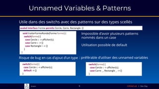 Sciam
Unnamed Variables & Patterns
Utile dans des switchs avec des patterns sur des types scellés
9
void traiterFormeRonde(Forme forme) {
switch(forme) {
case Cercle c -> afficher(c);
case Carre c -> {}
case Rectangle r -> {}
}
}
switch(forme) {
case Cercle c -> afficher(c);
default -> {}
}
switch(forme) {
case Cercle c -> afficher(c);
case Carre _, Rectangle _ -> {}
}
Impossible d’avoir plusieurs patterns
nommés dans un case
Risque de bug en cas d’ajout d’un type
sealed interface Forme permits Cercle, Carre, Rectangle {}
Utilisation possible de default
: préférable d’utiliser des unnamed variables
 