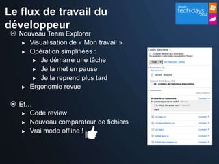 Le flux de travail du
développeur
  Nouveau Team Explorer
    Visualisation de « Mon travail »

    Opération simplifiées :

       Je démarre une tâche

       Je la met en pause

       Je la reprend plus tard

    Ergonomie revue



  Et…
    Code review

    Nouveau comparateur de fichiers

    Vrai mode offline !
 