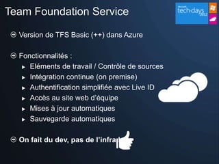 Team Foundation Service

  Version de TFS Basic (++) dans Azure

  Fonctionnalités :
    Eléments de travail / Contrôle de sources

    Intégration continue (on premise)

    Authentification simplifiée avec Live ID

    Accès au site web d’équipe

    Mises à jour automatiques

    Sauvegarde automatiques



  On fait du dev, pas de l’infra !
 