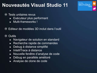 Nouveautés Visual Studio 11
  Tests unitaires revus
    Exécuteur plus performant

    Multi-frameworks !



  Editeur de modèles 3D inclut dans l’outil

  Outils
    Navigateur de solution en standard

    Recherche rapide de commandes

    Debug à distance simplifié
    IntelliTrace à distance

    Nouvelle fenêtre d’analyse de code
    Débug en parallèle amélioré

    Analyse de clone de code
 